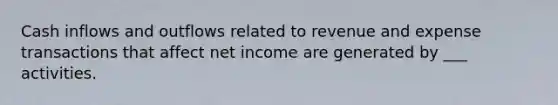 Cash inflows and outflows related to revenue and expense transactions that affect net income are generated by ___ activities.