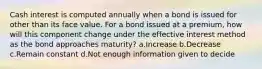 Cash interest is computed annually when a bond is issued for other than its face value. For a bond issued at a premium, how will this component change under the effective interest method as the bond approaches maturity? a.Increase b.Decrease c.Remain constant d.Not enough information given to decide