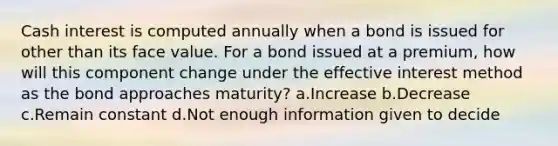 Cash interest is computed annually when a bond is issued for other than its face value. For a bond issued at a premium, how will this component change under the effective interest method as the bond approaches maturity? a.Increase b.Decrease c.Remain constant d.Not enough information given to decide