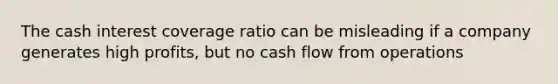 The cash interest coverage ratio can be misleading if a company generates high profits, but no cash flow from operations