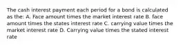 The cash interest payment each period for a bond is calculated as the: A. Face amount times the market interest rate B. face amount times the states interest rate C. carrying value times the market interest rate D. Carrying value times the stated interest rate