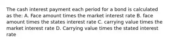 The cash interest payment each period for a bond is calculated as the: A. Face amount times the market interest rate B. face amount times the states interest rate C. carrying value times the market interest rate D. Carrying value times the stated interest rate