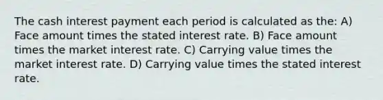 The cash interest payment each period is calculated as the: A) Face amount times the stated interest rate. B) Face amount times the market interest rate. C) Carrying value times the market interest rate. D) Carrying value times the stated interest rate.