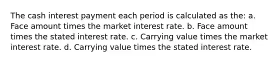 The cash interest payment each period is calculated as the: a. Face amount times the market interest rate. b. Face amount times the stated interest rate. c. Carrying value times the market interest rate. d. Carrying value times the stated interest rate.