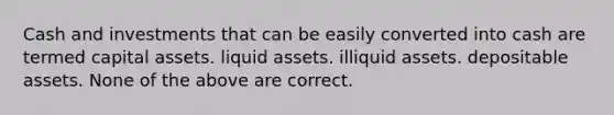 Cash and investments that can be easily converted into cash are termed capital assets. liquid assets. illiquid assets. depositable assets. None of the above are correct.