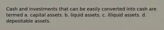 Cash and investments that can be easily converted into cash are termed a. capital assets. b. liquid assets. c. illiquid assets. d. depositable assets.