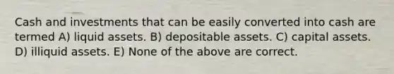 Cash and investments that can be easily converted into cash are termed A) liquid assets. B) depositable assets. C) capital assets. D) illiquid assets. E) None of the above are correct.