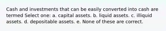 Cash and investments that can be easily converted into cash are termed Select one: a. capital assets. b. liquid assets. c. illiquid assets. d. depositable assets. e. None of these are correct.