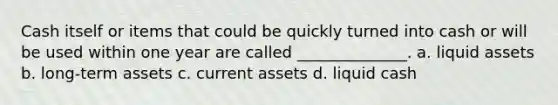 Cash itself or items that could be quickly turned into cash or will be used within one year are called ______________. a. liquid assets b. long-term assets c. current assets d. liquid cash