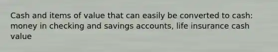 Cash and items of value that can easily be converted to cash: money in checking and savings accounts, life insurance cash value