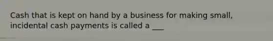 Cash that is kept on hand by a business for making small, incidental cash payments is called a ___