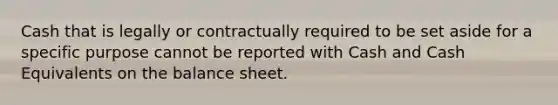 Cash that is legally or contractually required to be set aside for a specific purpose cannot be reported with Cash and Cash Equivalents on the balance sheet.