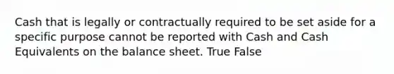 Cash that is legally or contractually required to be set aside for a specific purpose cannot be reported with Cash and Cash Equivalents on the balance sheet. True False