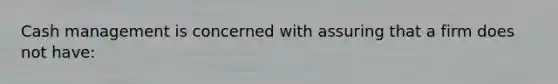 Cash management is concerned with assuring that a firm does not have: