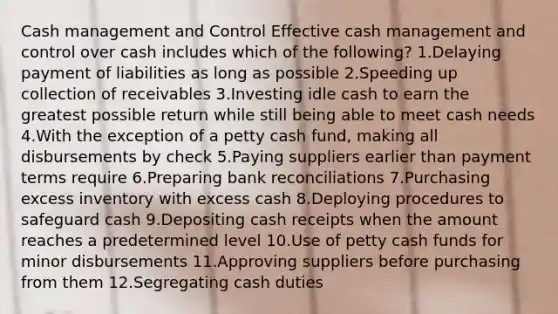 Cash management and Control Effective cash management and control over cash includes which of the following? 1.Delaying payment of liabilities as long as possible 2.Speeding up collection of receivables 3.Investing idle cash to earn the greatest possible return while still being able to meet cash needs 4.With the exception of a petty cash fund, making all disbursements by check 5.Paying suppliers earlier than payment terms require 6.Preparing bank reconciliations 7.Purchasing excess inventory with excess cash 8.Deploying procedures to safeguard cash 9.Depositing cash receipts when the amount reaches a predetermined level 10.Use of petty cash funds for minor disbursements 11.Approving suppliers before purchasing from them 12.Segregating cash duties