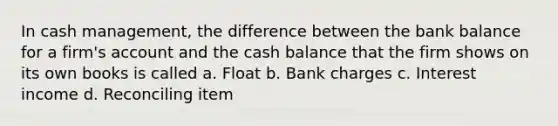 In cash management, the difference between the bank balance for a firm's account and the cash balance that the firm shows on its own books is called a. Float b. Bank charges c. Interest income d. Reconciling item