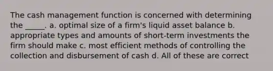 The cash management function is concerned with determining the _____. a. optimal size of a firm's liquid asset balance b. appropriate types and amounts of short-term investments the firm should make c. most efficient methods of controlling the collection and disbursement of cash d. All of these are correct