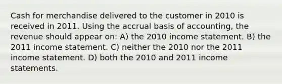 Cash for merchandise delivered to the customer in 2010 is received in 2011. Using the accrual basis of accounting, the revenue should appear on: A) the 2010 income statement. B) the 2011 income statement. C) neither the 2010 nor the 2011 income statement. D) both the 2010 and 2011 income statements.