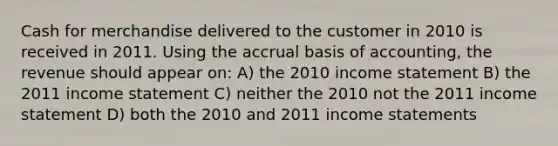 Cash for merchandise delivered to the customer in 2010 is received in 2011. Using the accrual basis of accounting, the revenue should appear on: A) the 2010 income statement B) the 2011 income statement C) neither the 2010 not the 2011 income statement D) both the 2010 and 2011 income statements