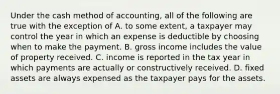 Under the cash method of​ accounting, all of the following are true with the exception of A. to some​ extent, a taxpayer may control the year in which an expense is deductible by choosing when to make the payment. B. gross income includes the value of property received. C. income is reported in the tax year in which payments are actually or constructively received. D. fixed assets are always expensed as the taxpayer pays for the assets.