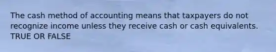 The cash method of accounting means that taxpayers do not recognize income unless they receive cash or cash equivalents. TRUE OR FALSE