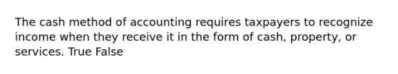 The cash method of accounting requires taxpayers to recognize income when they receive it in the form of cash, property, or services. True False