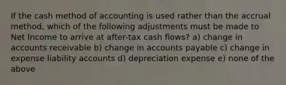 If the cash method of accounting is used rather than the accrual method, which of the following adjustments must be made to Net Income to arrive at after-tax cash flows? a) change in accounts receivable b) change in accounts payable c) change in expense liability accounts d) depreciation expense e) none of the above