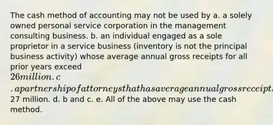 The cash method of accounting may not be used by a. a solely owned personal service corporation in the management consulting business. b. an individual engaged as a sole proprietor in a service business (inventory is not the principal business activity) whose average annual gross receipts for all prior years exceed 26 million. c. a partnership of attorneys that has average annual gross receipts of27 million. d. b and c. e. All of the above may use the cash method.