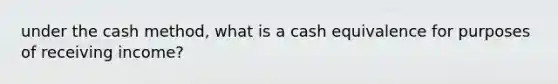 under the cash method, what is a cash equivalence for purposes of receiving income?