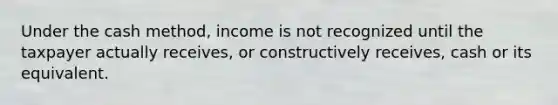 Under the cash method, income is not recognized until the taxpayer actually receives, or constructively receives, cash or its equivalent.