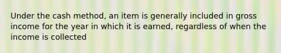 Under the cash method, an item is generally included in gross income for the year in which it is earned, regardless of when the income is collected