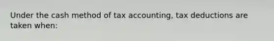 Under the cash method of tax accounting, tax deductions are taken when: