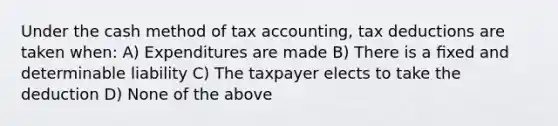 Under the cash method of tax accounting, tax deductions are taken when: A) Expenditures are made B) There is a ﬁxed and determinable liability C) The taxpayer elects to take the deduction D) None of the above