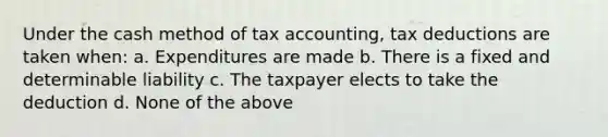 Under the cash method of tax accounting, tax deductions are taken when: a. Expenditures are made b. There is a fixed and determinable liability c. The taxpayer elects to take the deduction d. None of the above