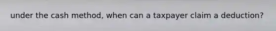 under the cash method, when can a taxpayer claim a deduction?