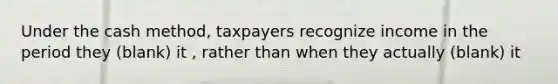 Under the cash method, taxpayers recognize income in the period they (blank) it , rather than when they actually (blank) it