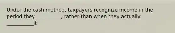 Under the cash method, taxpayers recognize income in the period they __________, rather than when they actually ___________it