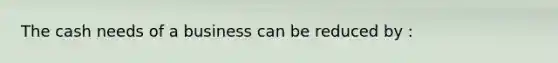 The cash needs of a business can be reduced by :