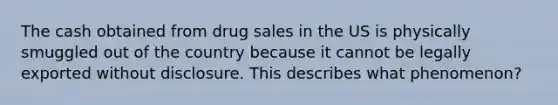 The cash obtained from drug sales in the US is physically smuggled out of the country because it cannot be legally exported without disclosure. This describes what phenomenon?