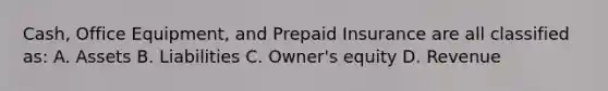 Cash, Office Equipment, and Prepaid Insurance are all classified as: A. Assets B. Liabilities C. Owner's equity D. Revenue