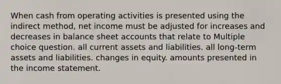 When cash from operating activities is presented using the indirect method, net income must be adjusted for increases and decreases in balance sheet accounts that relate to Multiple choice question. all current assets and liabilities. all long-term assets and liabilities. changes in equity. amounts presented in the income statement.