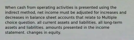 When cash from operating activities is presented using the indirect method, net income must be adjusted for increases and decreases in balance sheet accounts that relate to Multiple choice question. all current assets and liabilities. all long-term assets and liabilities. amounts presented in the income statement. changes in equity.