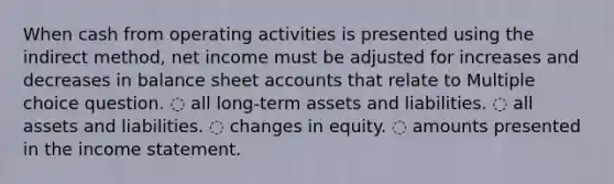 When cash from operating activities is presented using the indirect method, net income must be adjusted for increases and decreases in balance sheet accounts that relate to Multiple choice question. ◌ all long-term assets and liabilities. ◌ all assets and liabilities. ◌ changes in equity. ◌ amounts presented in the income statement.