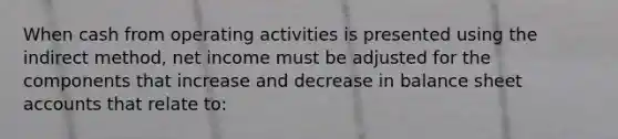 When cash from operating activities is presented using the indirect method, net income must be adjusted for the components that increase and decrease in balance sheet accounts that relate to: