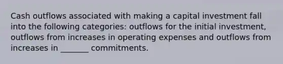 Cash outflows associated with making a capital investment fall into the following categories: outflows for the initial investment, outflows from increases in operating expenses and outflows from increases in _______ commitments.