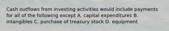 Cash outflows from investing activities would include payments for all of the following except A. capital expenditures B. intangibles C. purchase of treasury stock D. equipment