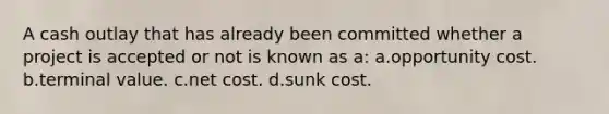 A cash outlay that has already been committed whether a project is accepted or not is known as a: a.opportunity cost. b.terminal value. c.net cost. d.sunk cost.