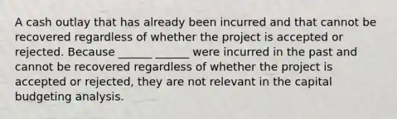 A cash outlay that has already been incurred and that cannot be recovered regardless of whether the project is accepted or rejected. Because ______ ______ were incurred in the past and cannot be recovered regardless of whether the project is accepted or rejected, they are not relevant in the capital budgeting analysis.