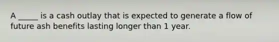 A _____ is a cash outlay that is expected to generate a flow of future ash benefits lasting longer than 1 year.