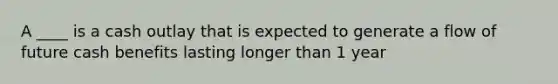 A ____ is a cash outlay that is expected to generate a flow of future cash benefits lasting longer than 1 year